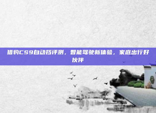 猎豹CS9自动挡评测,智能驾驶新体验,家庭出行好伙伴