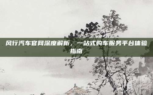 风行汽车官网深度解析,一站式购车服务平台体验指南