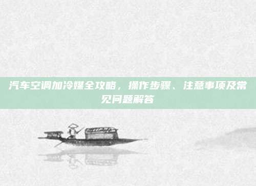 汽车空调加冷媒全攻略,操作步骤、注意事项及常见问题解答