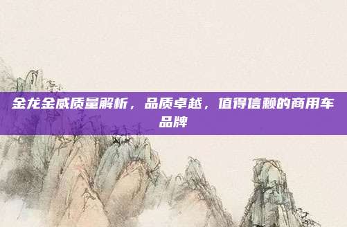 金龙金威质量解析,品质卓越,值得信赖的商用车品牌