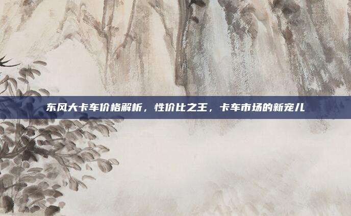 东风大卡车价格解析,性价比之王,卡车市场的新宠儿