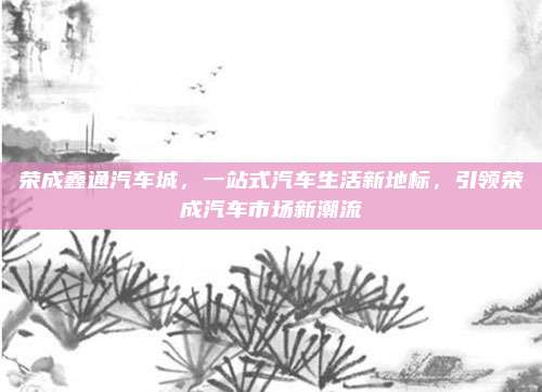 荣成鑫通汽车城,一站式汽车生活新地标,引领荣成汽车市场新潮流