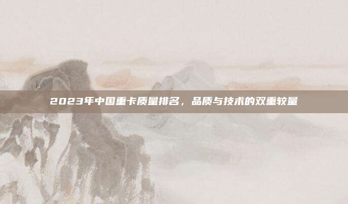 2023年中国重卡质量排名，品质与技术的双重较量