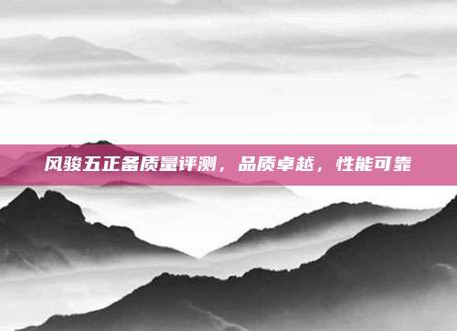 风骏五正备质量评测,品质卓越,性能可靠