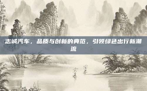志诚汽车,品质与创新的典范,引领绿色出行新潮流