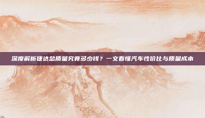 深度解析捷达总质量究竟多少钱?一文看懂汽车性价比与质量成本