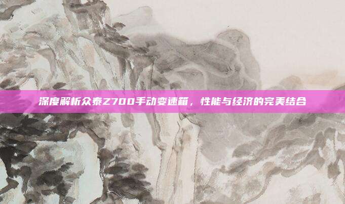 深度解析众泰Z700手动变速箱,性能与经济的完美结合
