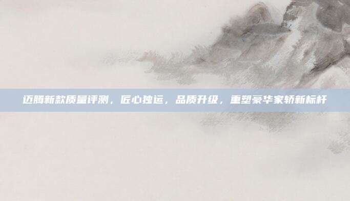 迈腾新款质量评测,匠心独运,品质升级,重塑豪华家轿新标杆
