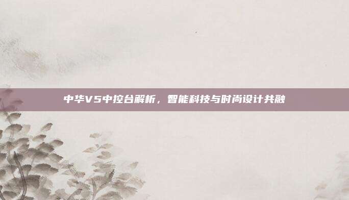 中华V5中控台解析,智能科技与时尚设计共融