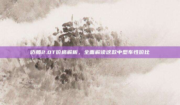 迈腾2.0T价格解析,全面解读这款中型车性价比