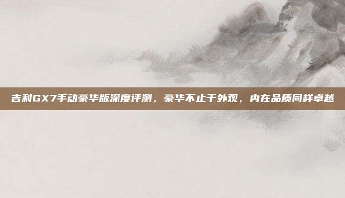 吉利GX7手动豪华版深度评测,豪华不止于外观,内在品质同样卓越