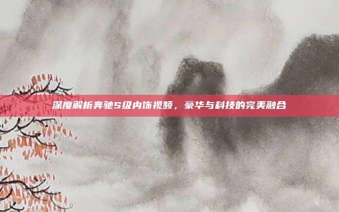 深度解析奔驰S级内饰视频,豪华与科技的完美融合