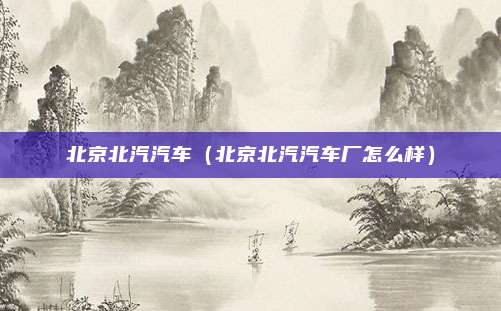 北京北汽汽车（北京北汽汽车厂怎么样）