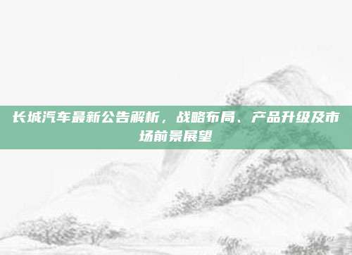 长城汽车最新公告解析，战略布局、产品升级及市场前景展望