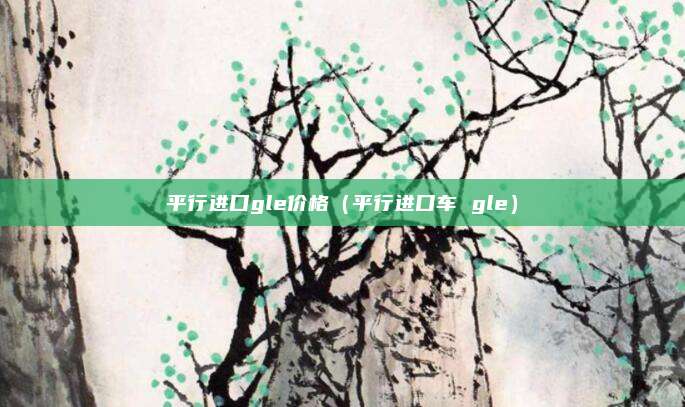 平行进口gle价格（平行进口车 gle）