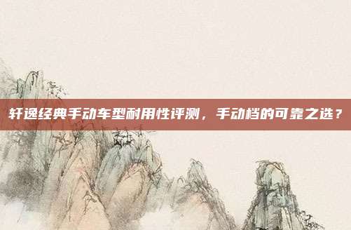 轩逸经典手动车型耐用性评测，手动档的可靠之选？