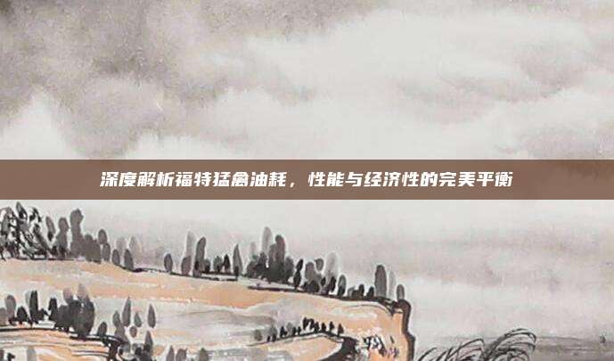 深度解析福特猛禽油耗,性能与经济性的完美平衡