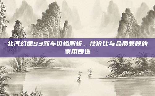 北汽幻速S3新车价格解析,性价比与品质兼顾的家用良选