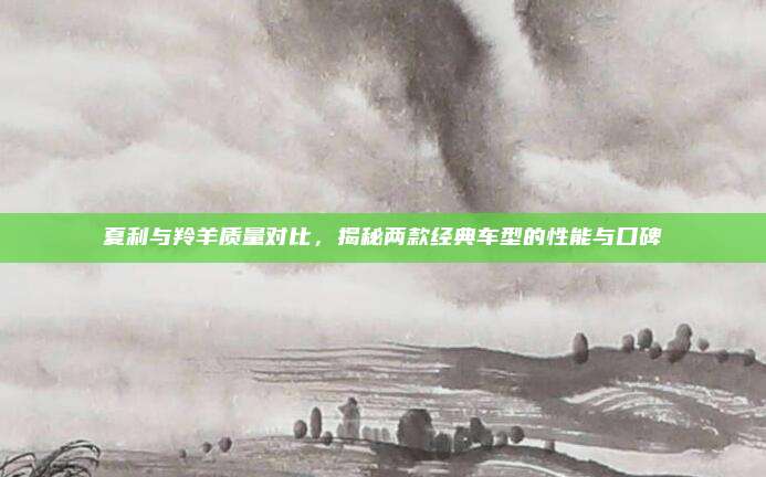 夏利与羚羊质量对比,揭秘两款经典车型的性能与口碑