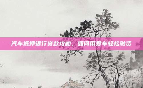 汽车抵押银行贷款攻略,如何用爱车轻松融资
