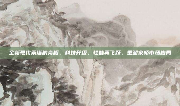全新现代索塔纳亮相，科技升级，性能再飞跃，重塑家轿市场格局