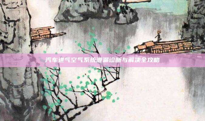 汽车进气空气系统泄漏诊断与解决全攻略