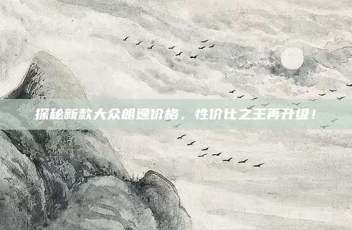 探秘新款大众朗逸价格,性价比之王再升级!
