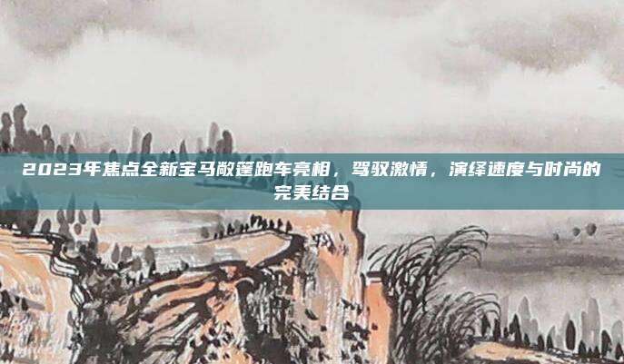 2023年焦点全新宝马敞篷跑车亮相，驾驭激情，演绎速度与时尚的完美结合