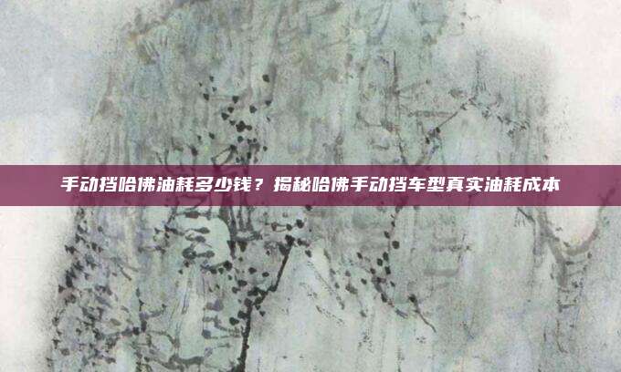 手动挡哈佛油耗多少钱?揭秘哈佛手动挡车型真实油耗成本