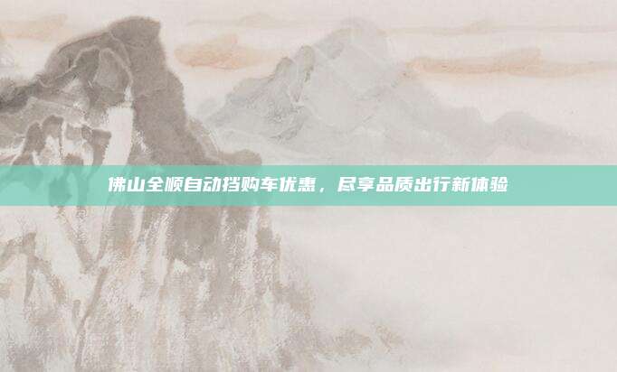 佛山全顺自动挡购车优惠,尽享品质出行新体验