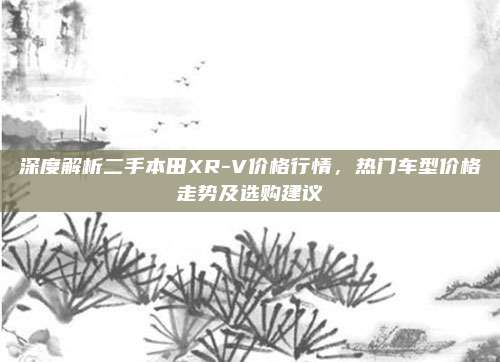 深度解析二手本田XR-V价格行情,热门车型价格走势及选购建议