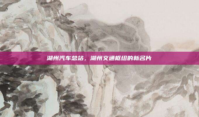 湖州汽车总站,湖州交通枢纽的新名片