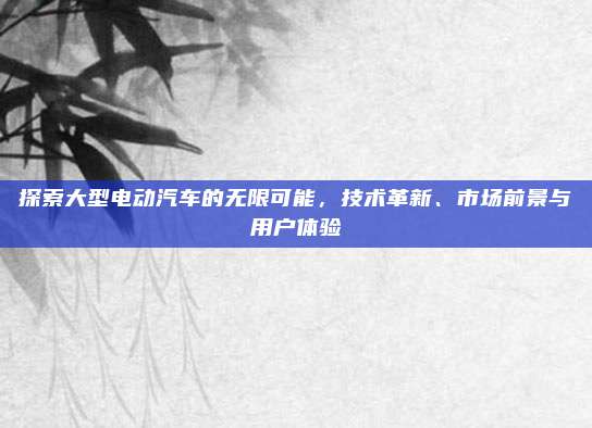 探索大型电动汽车的无限可能,技术革新、市场前景与用户体验