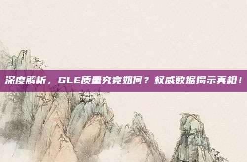 深度解析,GLE质量究竟如何?权威数据揭示真相!