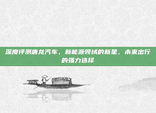 深度评测唐龙汽车,新能源领域的新星,未来出行的强力选择