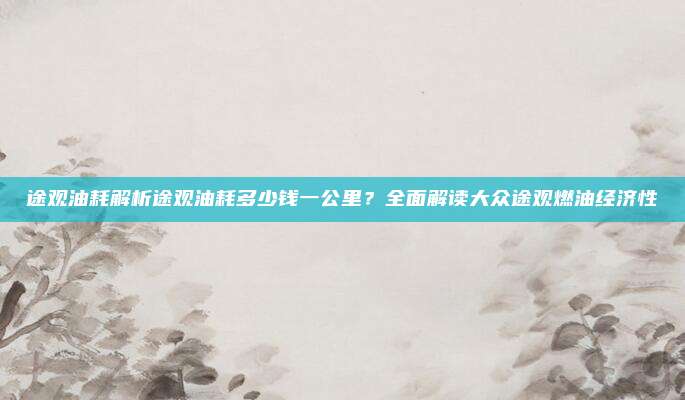 途观油耗解析途观油耗多少钱一公里?全面解读大众途观燃油经济性