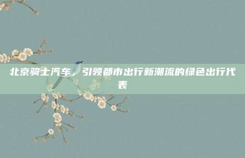 北京骑士汽车，引领都市出行新潮流的绿色出行代表