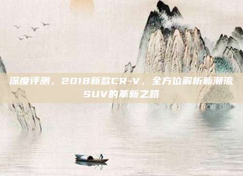 深度评测,2018新款CR-V,全方位解析新潮流SUV的革新之路