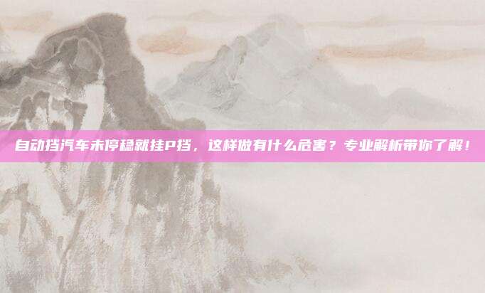 自动挡汽车未停稳就挂P挡，这样做有什么危害？专业解析带你了解！