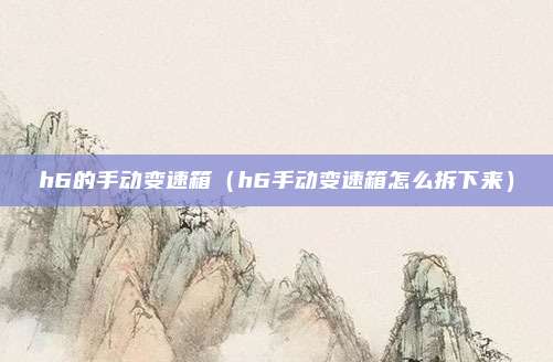 h6的手动变速箱（h6手动变速箱怎么拆下来）