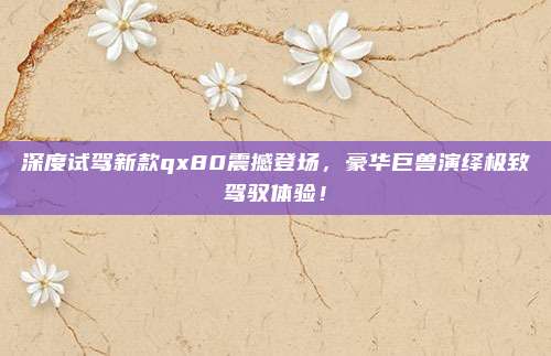 深度试驾新款qx80震撼登场,豪华巨兽演绎极致驾驭体验!