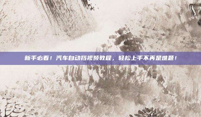 新手必看!汽车自动挡视频教程,轻松上手不再是难题!