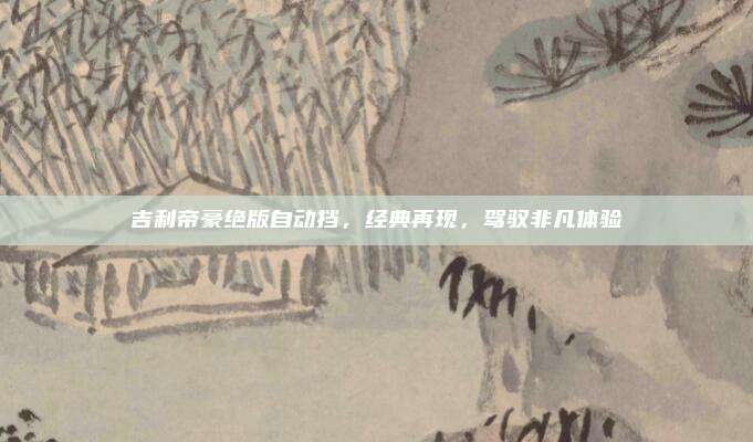 吉利帝豪绝版自动挡,经典再现,驾驭非凡体验