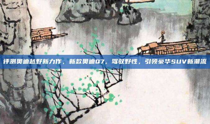 评测奥迪越野新力作,新款奥迪Q7,驾驭野性,引领豪华SUV新潮流