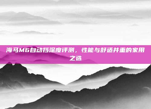 海马M6自动挡深度评测,性能与舒适并重的家用之选