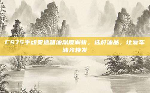 CS75手动变速箱油深度解析,选对油品,让爱车油光焕发