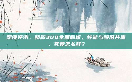 深度评测,新款308全面解析,性能与颜值并重,究竟怎么样?