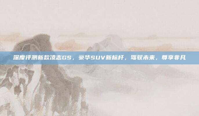 深度评测新款凌志GS,豪华SUV新标杆,驾驭未来,尊享非凡