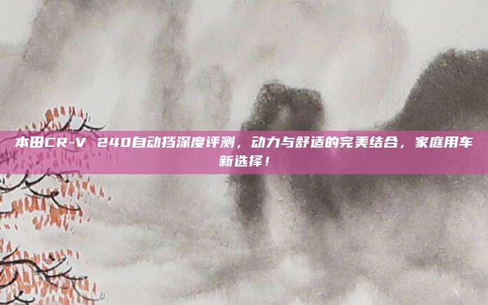 本田CR-V 240自动挡深度评测,动力与舒适的完美结合,家庭用车新选择!
