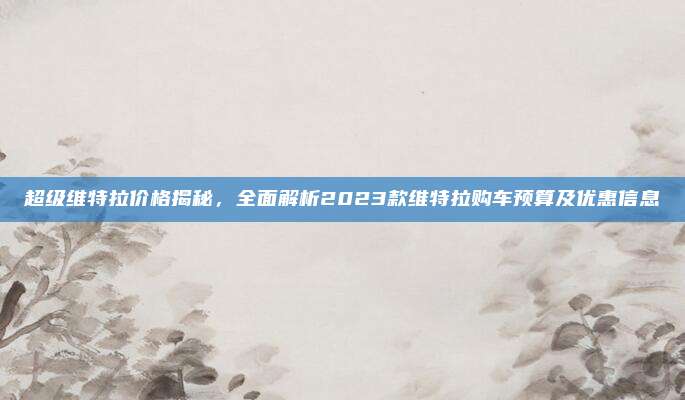超级维特拉价格揭秘,全面解析2023款维特拉购车预算及优惠信息